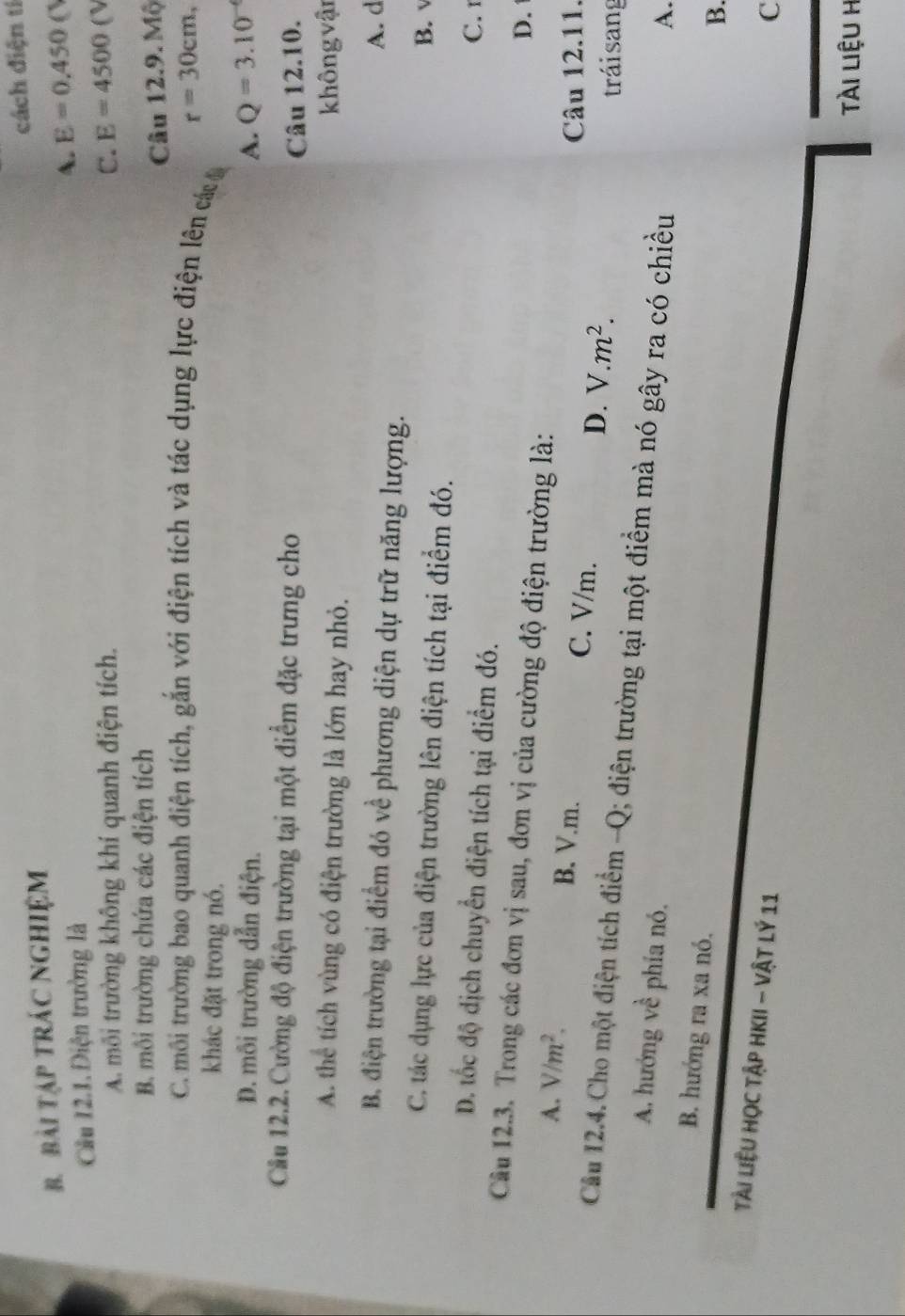 cách điện tí
B. BàI TậP TRÁC NGHIệM
Cầu 12.1. Điện trường là
A. E=0.450
A. môi trường không khí quanh điện tích. C. E=4500(V
B. môi trường chứa các điện tích
Câu 12.9. Mộ
C. môi trường bao quanh điện tích, gắn với điện tích và tác dụng lực điện lên cá r=30cm, 
khác đặt trong nó.
D. môi trường dẫn điện. A. Q=3.10^(-4)
Cầu 12.2. Cường độ điện trường tại một điểm đặc trưng cho
Câu 12.10.
A. thể tích vùng có điện trường là lớn hay nhỏ.
không vận
B. điện trường tại điểm đó về phương diện dự trữ năng lượng. A. d
C. tác dụng lực của điện trường lên điện tích tại điểm đó. B.
D. tốc độ dịch chuyển điện tích tại điểm đó.
C. 1
Câu 12.3. Trong các đơn vị sau, đơn vị của cường độ điện trường là:
D.
A. V/m^2. B. V.m. C. V/m. D. V.m^2. 
Câu 12.11.
tráisang
Cầu 12.4. Cho một điện tích điểm -Q; điện trường tại một điểm mà nó gây ra có chiều
A. hướng về phía nó.
A.
B. hướng ra xa nó.
B.
Tài liệU Học Tập HKII - Vật Lý 11
C
Tài liệu h