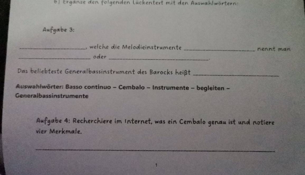 6 ) Erganze den folgenden Lückentext mit den Auswahlwörternz 
Aufgabe 3: 
_, welche die Melodieinstrumente _nennt man 
_oder_ 
. 
Das beliebteste Generalbassinstrument des Barocks heißt_ 
Auswahlwörter: Basso continuo - Cembalo - Instrumente - begleiten - 
Generalbassinstrumente 
Aufgabe 4: Recherchiere im Internet, was ein Cembalo genau ist und notiere 
vier Merkmale. 
_