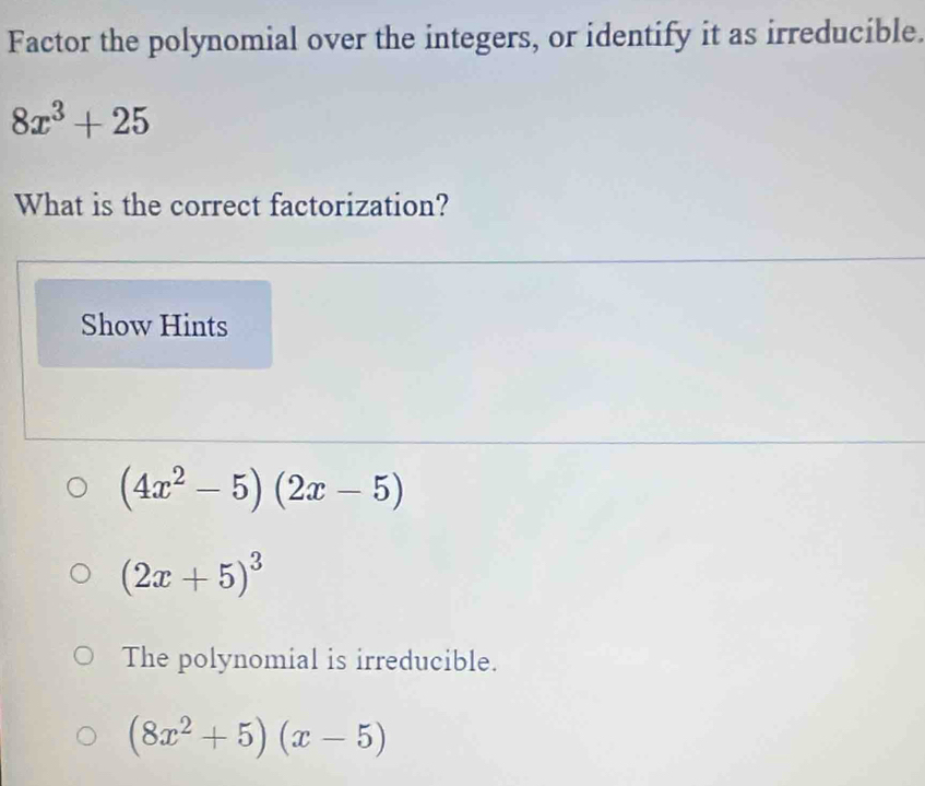 Factor the polynomial over the integers, or identify it as irreducible.
8x^3+25
What is the correct factorization?
Show Hints
(4x^2-5)(2x-5)
(2x+5)^3
The polynomial is irreducible.
(8x^2+5)(x-5)