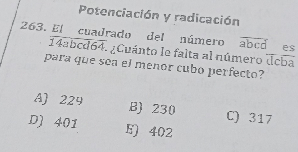 Potenciación y radicación
263. El cuadrado del número overline abcd es
14abo overline d64 : ¿Cuánto le falta al número overline dcba
para que sea el menor cubo perfecto?
A) 229 B) 230
D) 401
C) 317
E) 402