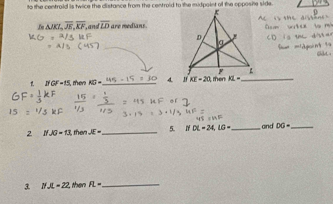 to the centroid is twice the distance from the centroid to the midpoint of the opposite side. 
In △ JKL, overline JE, overline KF , and overline LD are medians. 
1. If GF=15 , then KG= _ 
4、 If KE-20 , then KL= _ 
2 IfJG=13 , then JE= _ 5. If DL=24, LG= _ and DG= _ 
3. If JL=22, , then FL= _