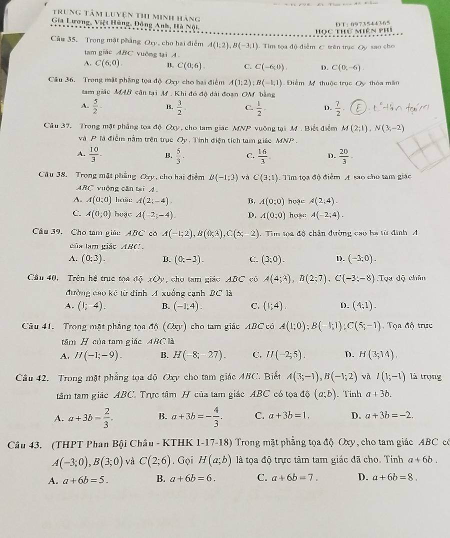 trung tâm luyện thi minh hãng
Gia Lương, Việt Hùng, Đông Anh, Hà Nội.
DT: 0973544365
Học thứ Miên phí
Câu 35. Trong mặt phẳng Oxy, cho hai điểm A(1;2),B(-3;1). Tìm tọa độ điểm C trên trục Oy sao cho
tam giác ABC vuông tại A .
A. C(6;0). B. C(0;6). C. C(-6;0). D. C(0,-6).
Câu 36. Trong mặt phẳng tọa độ Oxy cho hai điểm A(1;2);B(-1;1) Điểm M thuộc trục Oy thỏa mãn
tam giác MAB cân tại M . Khi đó độ dài đoạn OM bằng
B.
C.
A.  5/2 .  3/2 .  1/2 .  7/2 .
D.
Câu 37. Trong mặt phẳng tọa độ Oxy, cho tam giác MNP vuông tại M . Biết điểm M(2;1),N(3;-2)
và P là điểm nằm trên trục Oy. Tính diện tích tam giác MNP .
A.  10/3 .  5/3 .  16/3 .  20/3 .
B.
C.
D.
Câu 38. Trong mặt phẳng Oxy, cho hai điểm B(-1;3) và C(3;1). Tìm tọa độ điểm A sao cho tam giác
ABC vuông cân tại
A. A(0;0) hoặc A(2;-4). B. A(0;0) hoặc A(2;4).
C. A(0;0) hoặc A(-2;-4). D. A(0;0) hoặc A(-2;4).
Câu 39. Cho tam giác ABC có A(-1;2),B(0;3),C(5;-2). Tìm tọa độ chân đường cao hạ từ đinh A
của tam giác ABC .
A. (0;3). (0;-3). C. (3;0). D. (-3;0).
B.
Câu 40. Trên hệ trục tọa độ xOy , cho tam giác ABC có A(4;3),B(2;7),C(-3;-8).Tọa độ chân
đường cao kẻ từ đỉnh A xuống cạnh BC là
A. (1;-4). (-1;4). C. (1;4). D. (4;1).
B.
Câu 41.  Trong mặt phẳng tọ a IC (Oxy) cho tam giác ABC có A(1;0);B(-1;1);C(5;-1) Tọa độ trực
tâm H của tam giác ABC là
A. H(-1;-9). B. H(-8;-27). C. H(-2;5). D. H(3;14).
Câu 42. Trong mặt phẳng tọa độ Oxy cho tam giác ABC. Biết A(3;-1),B(-1;2) và I(1;-1) là trọng
tâm tam giác ABC. Trực tâm H của tam giác ABC có tọa độ (a;b). Tính a+3b.
A. a+3b= 2/3 . B. a+3b=- 4/3 . C. a+3b=1. D. a+3b=-2.
Câu 43. (THPT Phan Bội Châu - KTHK 1-17-18) Trong mặt phẳng tọa độ Oxy, cho tam giác ABC có
A(-3;0),B(3;0) và C(2;6). Gọi H(a;b) là tọa độ trực tâm tam giác đã cho. Tính a+6b.
A. a+6b=5. B. a+6b=6. C. a+6b=7. D. a+6b=8.