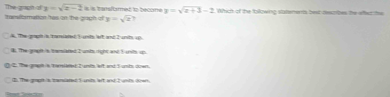 The grapht of y=sqrt(x-2)is is transformed to become y=sqrt(x+3)-2 Which of the fallowing statements best describes the effea thi
transformation has on the graph of y=sqrt(x)
A The graph is transiated S units left and 2 units up.
8 The graph is transiated 2 units right and 5 units up.
C The grapit is translated 2 units left and S units down.
1). The grapit is translated S units left and 2 units down.
Rese Selection