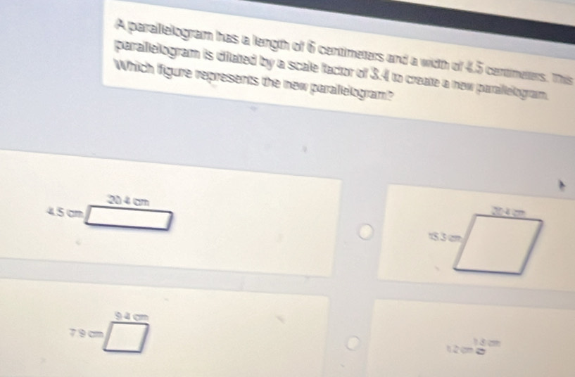 A parallelogram has a length of 6 centimeters and a witth of 4,5 centimeters. This
parallelogram is dilated by a scale factor of 3.4 to create a new paraillelogram.
Which Ifigure represents the new paralelogram?
20 4 cm
4.5 cm
94 cm
7.9 c
n 2