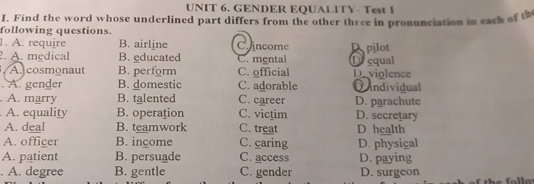 GENDER EQUALITY- Test 1
I. Find the word whose underlined part differs from the other three in pronunciation in each of th
following questions.
1. A. require B. airline C. income Apilot
2. A. medical B. educated C. mental Drequal
A. cosmonaut B. perform C. official Deviolence
A. gender B. domestic C. adorable Dindividual
. A. marry B. talented C. career D. parachute
A. equality B. operation C. victim D. secretary
A. deal B. teamwork C. treat D. health
A. officer B. income C. caring D. physical
A. patient B. persuade C. access D. paying
. A. degree B. gentle C. gender D. surgeon