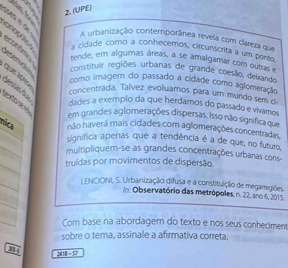 6 5 2. (UPE)
0 6 3
A urbanização contemporânea revela com clareza que 
lesenvolve 
econômica 
a cidade como a conhecemos, circunscrita a um ponto, 
tende, em algumas áreas, a se amalgamar com outras e 
constituir regiões urbanas de grande coesão, deixando 
que ápè 
como imagem do passado a cidade como aglomeração 
dessas du 
concentrada. Talvez evoluamos para um mundo sem ci- 
tex to s r 
dades a exemplo da que herdamos do passado e vivamos 
em grandes aglomerações dispersas. Isso não significa que 
nica 
não haverá mais cidades com aglomerações concentradas, 
significa apenas que a tendência é a de que, no futuro, 
multipliquem-se as grandes concentrações urbanas cons- 
truídas por movimentos de dispersão. 
LENCIONI, S. Urbanização difusa e a constituição de megarregiões. 
In: Observatório das metrópoles, n. 22, ano 6, 2015. 
Com base na abordagem do texto e nos seus conheciment 
sobre o tema, assinale a afirmativa correta. 
21-1 
2A1B - 57