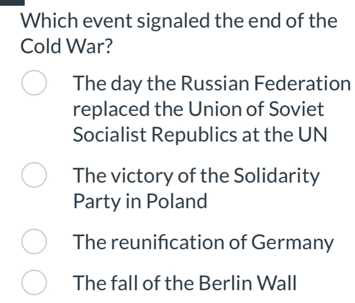 Which event signaled the end of the
Cold War?
The day the Russian Federation
replaced the Union of Soviet
Socialist Republics at the UN
The victory of the Solidarity
Party in Poland
The reunification of Germany
The fall of the Berlin Wall