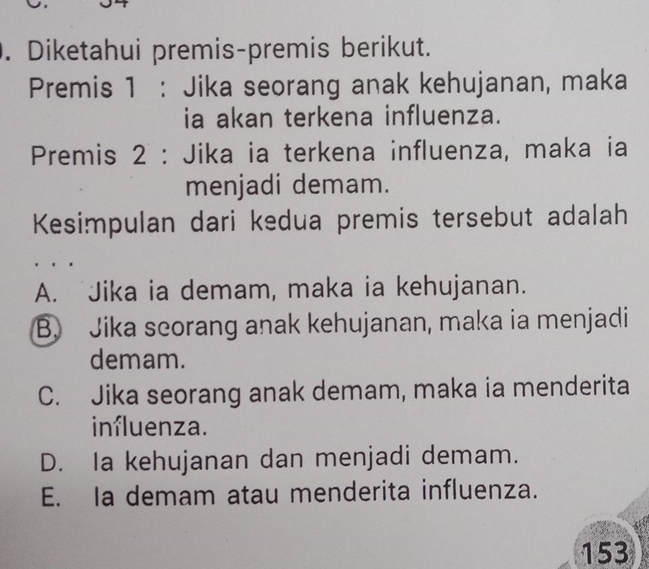 Diketahui premis-premis berikut.
Premis 1 : Jika seorang anak kehujanan, maka
ia akan terkena influenza.
Premis 2 : Jika ia terkena influenza, maka ia
menjadi demam.
Kesimpulan dari kedua premis tersebut adalah
A. Jika ia demam, maka ia kehujanan.
B. Jika scorang anak kehujanan, maka ia menjadi
demam.
C. Jika seorang anak demam, maka ia menderita
influenza.
D. Ia kehujanan dan menjadi demam.
E. Ia demam atau menderita influenza.
153