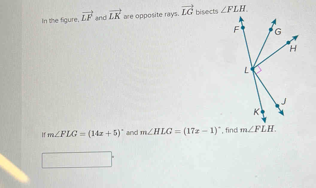 In the figure, vector LF and vector LK are opposite rays. vector LG bisects ∠ FLH.
If m∠ FLG=(14x+5)^circ  and m∠ HLG=(17x-1)^circ  ,