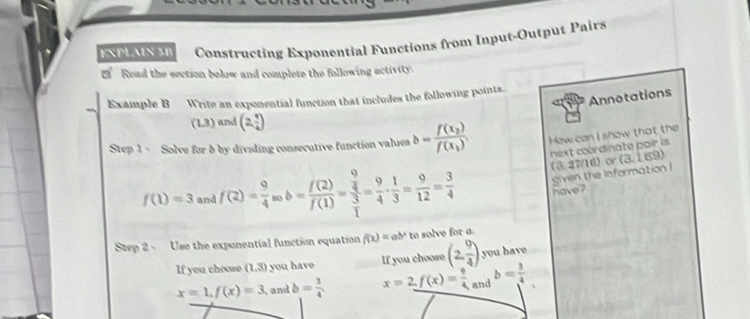 EXPLAIX 3B Constructing Exponential Functions from Input-Output Pairs
' Read the section below and complete the following activity
Annotations
Example B Write an exponential function that includes the following points.
(1.3) and (2, 9/4 )
Step 1 - Solve for b by dividing consecutive function values b=frac f(x_2)f(x_1). 
How can I show that the
next coordinate pair is.
(3,27/16)α(3,169)
f(1)=3 and f(2)= 9/4 acb= f(2)/f(1) =frac  9/4  3/1 = 9/4 ·  1/3 = 9/12 = 3/4 
given the information !
have ?
Step 2 ~ Use the exponential function equation f(x)=ab^x to solve for a.
If you choose (1,3) you have If you choose (2, 9/4 ) you have
x=1, f(x)=3 and b= 3/4  x=2, f(x)= 9/4 and b= 3/4 