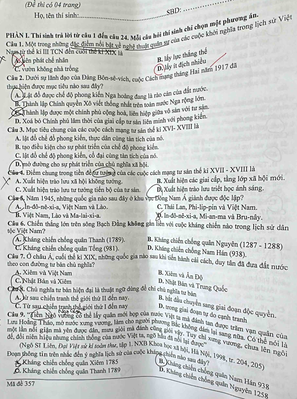 (Đề thi có 04 trang)
_
Họ, tên thí sinh:
SBD:
PHÀN I. Thí sinh trả lời từ câu 1 đến câu 24. Mỗi câu hôi thí sinh chỉ chọn một phương án.
Câu 1. Một trong những đặc điểm nổi bật về nghệ thuật quân sự của các cuộc khởi nghĩa trong lịch sử Việt
Nam từ thế ki III TCN đến cuối thế kỉ XIX là
C A. tiên phát chế nhân
B. lấy lực thắng thế
C. vườn không nhà trống
D. lấy ít địch nhiều
Câu 2. Dưới sự lãnh đạo của Đảng Bôn-sê-vích, cuộc Cách mạng tháng Hai năm 1917 đã
thực hiện được mục tiêu nào sau đây?
A. Lật đồ được chế độ phong kiến Nga hoàng đang là rào cản của đất nước.
B. Thành lập Chính quyền Xô viết thống nhất trên toàn nước Nga rộng lớn.
6 Thành lập được một chính phủ cộng hoà, liên hiệp giữa vô sản với tư sản.
D. Xoá bỏ Chính phủ lâm thời của giai cấp tư sản liên minh với phong kiến
Câu 3. Mục tiêu chung của các cuộc cách mạng tư sản thế ki XVI- XVIII là
A. lật đổ chế đồ phong kiến, thực dân cùng tàn tích của nó.
B. tạo điều kiện cho sự phát triển của chế độ phong kiến.
C. lật đổ chế độ phong kiến, cổ đại cùng tàn tích của nó.
D. mở đường cho sự phát triển của chủ nghĩa xã hội.
Câu 4. Điểm chung trong tiền đề tư tưởng của các cuộc cách mạng tư sản thế ki XVII - XVIII là
A. Xuất hiện trào lưu xã hội không tưởng. B. Xuất hiện các giai cấp, tầng lớp xã hội mới.
C. Xuất hiện trào lưu tư tưởng tiến bộ của tư sản. D. Xuất hiện trào lưu triết học ánh sáng.
Câu 5, Năm 1945, những quốc gia nào sau đây ở khu vực Đông Nam Á giành được độc lập?
AIn-đô-nê-xi-a, Việt Nam và Lào C. Thái Lan, Phi-lip-pin và Việt Nam.
B. Việt Nam, Lào và Ma-lai-xi-a. D. In-đô-nê-xi-a, Mi-an-ma và Bru-nây.
Câu 6. Chiến thắng lớn trên sông Bạch Đằng không gắn liền với cuộc kháng chiến nào trong lịch sử dân
tộc Việt Nam?
A. Kháng chiến chống quân Thanh (1789).  B. Kháng chiến chống quân Nguyên (1287 - 1288)
C. Kháng chiến chống quân Tống (981).  D. Kháng chiến chống Nam Hán (938).
Câu 7. Ở châu Á, cuối thế ki XIX, những quốc gia nào sau khi tiến hành cải cách, duy tân đã đưa đất nước
theo con đường tư bản chủ nghĩa?
A. Xiêm và Việt Nam
B. Xiêm và Ấn Độ
C. Nhật Bản và Xiêm
D. Nhật Bản và Trung Quốc
Câu 8. Chủ nghĩa tư bản hiện đại là thuật ngữ dùng đề chỉ chủ nghĩa tư bản
A. ừ sau chiến tranh thế giới thứ II đến nay. B. bắt đầu chuyền sang giai đoạn độc quyền.
C. Từ sau chiến tranh thế giới thứ I đến nay D. trong giai đoạn tự do cạnh tranh
Câu 9. 'Tiền Ngô vường có thể lấy quân mới họp của nước Việt ta mà đánh tan được trăm vạn quân của
Lưu Hoằng Tháo, mở nước xưng vương, làm cho người phương Bắc không dám lại sang nữa. Có thể nói là
một lần nổi giận mà yên được dân, mưu giỏi mà đánh cũng giỏi vậy. Tuy chỉ xưng vương, chưa lên ngôi
để, đồi niên hiệu nhưng chính thống của nước Việt ta, ngõ hầu đã nổi lại được''
(Ngô Sĩ Liên, Đại Việt sử kí toàn thư, tập 1. NXB Khoa học xã hội, Hà Nội, 1998, tr. 204, 205)
Đoạn thông tin trên nhắc đến ý nghĩa lịch sử của cuộc kháng chiến nào sau đây?
Kháng chiến chống quân Xiêm 1785
ổ Kháng chiến chống quân Thanh 1789
B, Kháng chiến chống quân Nam Hán 938
D. Kháng chiến chống quân Nguyên 1258
Mã đề 357