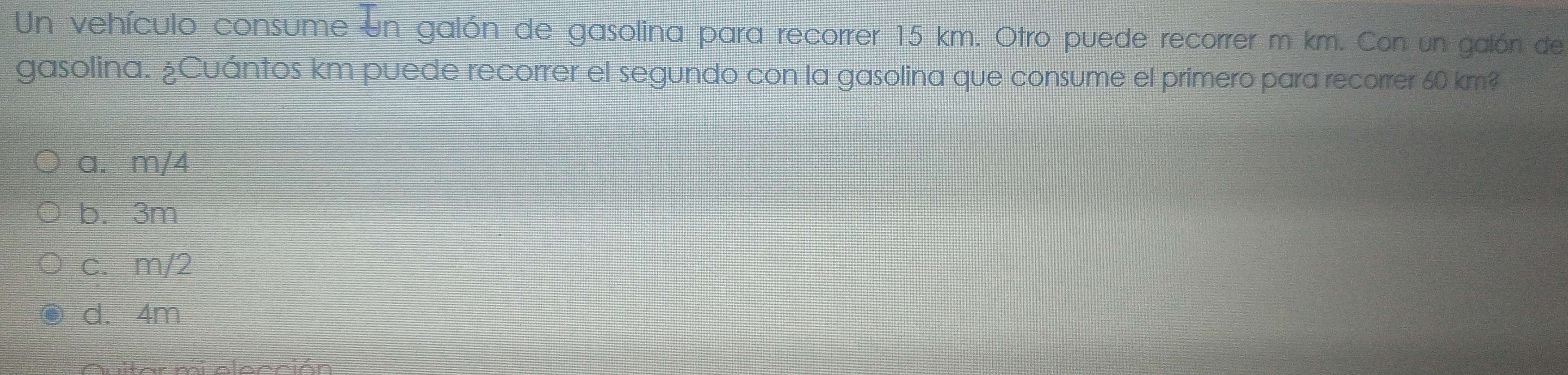 Un vehículo consume un galón de gasolina para recorrer 15 km. Otro puede recorrer m km. Con un galón de
gasolina. ¿Cuántos km puede recorrer el segundo con la gasolina que consume el primero para recorrer 60 km?
a. m/4
b. 3m
c. m/2
d. 4m