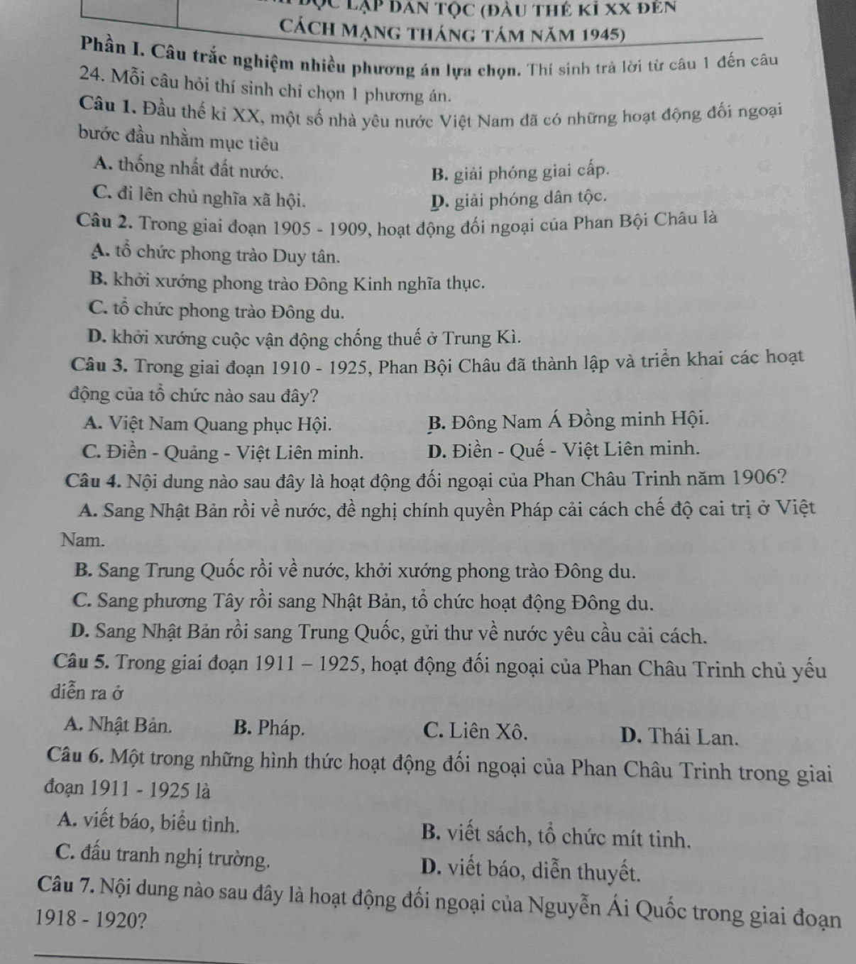 ụC lạp dân tộc (đầu thẻ kỉ xX đên
Cách Mạng tháng tám năm 1945)
Phần I. Câu trắc nghiệm nhiều phương án lựa chọn. Thí sinh trả lời từ câu 1 đến câu
24. Mỗi câu hỏi thí sinh chỉ chọn 1 phương án.
Câu 1. Đầu thế kỉ XX, một số nhà yêu nước Việt Nam đã có những hoạt động đối ngoại
bước đầu nhằm mục tiêu
A. thống nhất đất nước.
B. giải phóng giai cấp.
C. đi lên chủ nghĩa xã hội. D. giải phóng dân tộc.
Câu 2. Trong giai đoạn 1905 - 1909, hoạt động đối ngoại của Phan Bội Châu là
A. tổ chức phong trào Duy tân.
B. khởi xướng phong trào Đông Kinh nghĩa thục.
C. tổ chức phong trào Đông du.
D. khởi xướng cuộc vận động chống thuế ở Trung Kì.
Câu 3. Trong giai đoạn 1910 - 1925, Phan Bội Châu đã thành lập và triển khai các hoạt
động của tổ chức nào sau đây?
A. Việt Nam Quang phục Hội. B. Đông Nam Á Đồng minh Hội.
C. Điền - Quảng - Việt Liên minh. D. Điền - Quế - Việt Liên minh.
Câu 4. Nội dung nào sau đây là hoạt động đối ngoại của Phan Châu Trinh năm 1906?
A. Sang Nhật Bản rồi về nước, đề nghị chính quyền Pháp cải cách chế độ cai trị ở Việt
Nam.
B. Sang Trung Quốc rồi về nước, khởi xướng phong trào Đông du.
C. Sang phương Tây rồi sang Nhật Bản, tổ chức hoạt động Đông du.
D. Sang Nhật Bản rồi sang Trung Quốc, gửi thư về nước yêu cầu cải cách.
Câu 5. Trong giai đoạn 1911 - 1925, hoạt động đối ngoại của Phan Châu Trinh chủ yếu
diễn ra ở
A. Nhật Bản. B. Pháp. C. Liên Xô. D. Thái Lan.
Câu 6. Một trong những hình thức hoạt động đối ngoại của Phan Châu Trinh trong giai
đoạn 1911 - 1925 là
A. viết báo, biểu tình. B. viết sách, tổ chức mít tinh.
C. đấu tranh nghị trường. D. viết báo, diễn thuyết.
Câu 7. Nội dung nào sau đây là hoạt động đối ngoại của Nguyễn Ái Quốc trong giai đoạn
1918 - 1920?