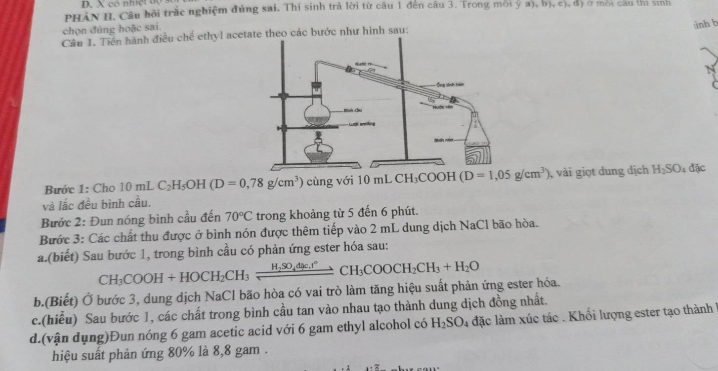 có nhiệt tộ
PHảN II. Câu hỏi trắc nghiệm đúng sai. Thí sinh trả lời từ câu 1 đến câu 3. Trong môi ý a), b), c), d) ở mới cầu thị sinh
chọn đúng hoặc sai.
dình b
Câu 1. Tiền hành điều chế ethyl acetate theo các bước như hình sau:
Bước 1: Cho 10 mL C_2H_5OH (D=0,78g/cm^3) cùng với 10mLCH_3COOH (D=1,05g/cm^3) , vài giọt dung dịch H_2SO_4 đặc
và lắc đều bình cầu.
Bước 2: Đun nóng bình cầu đến 70°C trong khoảng từ 5 đến 6 phút.
Bước 3: Các chất thu được ở bình nón được thêm tiếp vào 2 mL dung dịch NaCl bão hòa.
a.(biết) Sau bước 1, trong bình cầu có phản ứng ester hóa sau:
CH_3COOH+HOCH_2CH_3xrightarrow H_2SO_4dac.r°CH_3COOCH_2CH_3+H_2O
b.(Biết) Ở bước 3, dung dịch NaCl bão hòa có vai trò làm tăng hiệu suất phản ứng ester hóa.
c.(hiễu) Sau bước 1, các chất trong bình cầu tan vào nhau tạo thành dung dịch đồng nhất.
d.(vận dụng)Đun nóng 6 gam acetic acid với 6 gam ethyl alcohol có H_2SO_4 đặc làm xúc tác . Khối lượng ester tạo thành 1
hiệu suất phản ứng 80% là 8,8 gam .