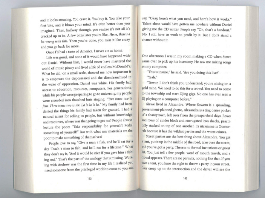 and it looks amazing. You crave it. You buy it. You take your say, “Okay, here’s what you need, and here’s how it works.”
first bite, and it blows your mind. It's even better than you Talent alone would have gotten me nowhere without Daniel
imagined. Then, halfway through, you realize it's not all it's giving me the CD writer. People say, “Oh, that’s a handout.”
cracked up to be. A few bites later you're like, Hmm, there's a No. I still have to work to profit by it. But I don't stand a
lot wrong with this. Then you're done, you miss it like crazy, chance without it.
and you go back for more.
Once I'd had a taste of America, I never ate at home.
Life was good, and none of it would have happened with One afternoon I was in my room making a CD when Sizwe
out Daniel. Without him, I would never have mastered the came over to pick up his inventory. He saw me mixing songs
world of music piracy and lived a life of endless McDonald's. on my computer.
What he did, on a small scale, showed me how important it "'This is insane,” he said. "Are you doing this live?"
is to empower the dispossessed and the disenfranchised in “Yeah.”
the wake of oppression. Daniel was white. His family had "Trevor, I don't think you understand; you’re sitting on a
access to education, resources, computers. For generations, gold mine. We need to do this for a crowd. You need to come
while his people were preparing to go to university, my people to the township and start DJing gigs. No one has ever seen a
were crowded into thatched huts singing, "Two times two is DJ playing on a computer before.'
four Three times two is six. La la la la la." My family had been Sizwe lived in Alexandra. Where Soweto is a sprawling,
denied the things his family had taken for granted. I had a government-planned ghetto, Alexandra is a tiny; dense pocket
natural talent for selling to people, but without knowledge of a shantytown, left over from the preapartheid days. Rows
and resources, where was that going to get me? People always and rows of cinder block and corrugated iron shacks, practi-
lecture the poor: “Take responsibility for yourself! Make cally stacked on top of one another. Its nickname is Gomor-
something of yourself!" But with what raw materials are the rah because it has the wildest parties and the worst crimes.
poor to make something of themselves? Street parties are the best thing about Alexandra. You get
People love to say, "Give a man a fish, and he'll eat for a a tent, put it up in the middle of the road, take over the street,
day. Teach a man to fish, and he'll eat for a lifetime." What and you’ve got a party. There’s no formal invitations or guest
they don't say is, "And it would be nice if you gave him a fish- list. You just tell a few people, word of mouth travels, and a
ing rod." That's the part of the analogy that's missing. Work- crowd appears. There are no permits, nothing like that. If you
ing with Andrew was the first time in my life I realized you own a tent, you have the right to throw a party in your street.
need someone from the privileged world to come to you and Cars creep up to the intersection and the driver will see the
182 183