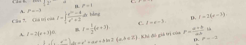 Cầu 6. Blết _02^x a C. P=
B. P=1
A. P=-3
Cầu 7. Giá trị của I=∈tlimits _0^(1frac e^2x)-4e^x+2dx b àng
C. I=e-3. D. I=2(e-3).
A. I=2(e+3)0. B. I= 1/2 (e+3). P= (a+b)/a.b  là
∈tlimits _xe^(-x))e^(-x))dx=e^2+a.e+bln 2(a,b∈ Z). Khi đó giá trị của
D. P=-2