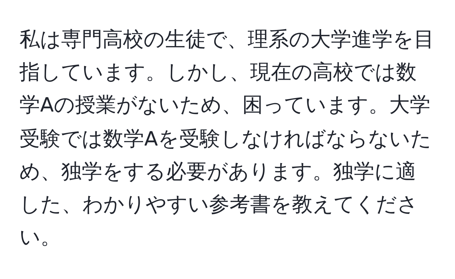 私は専門高校の生徒で、理系の大学進学を目指しています。しかし、現在の高校では数学Aの授業がないため、困っています。大学受験では数学Aを受験しなければならないため、独学をする必要があります。独学に適した、わかりやすい参考書を教えてください。