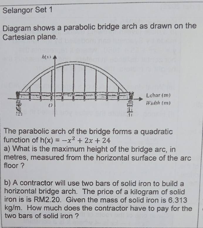 Selangor Set 1
Diagram shows a parabolic bridge arch as drawn on the
Cartesian plane.
The parabolic arch of the bridge forms a quadratic
function of h(x)=-x^2+2x+24
a) What is the maximum height of the bridge arc, in
metres, measured from the horizontal surface of the arc
floor ?
b) A contractor will use two bars of solid iron to build a
horizontal bridge arch. The price of a kilogram of solid
iron is is RM2.20. Given the mass of solid iron is 6.313
kg/m. How much does the contractor have to pay for the
two bars of solid iron ?