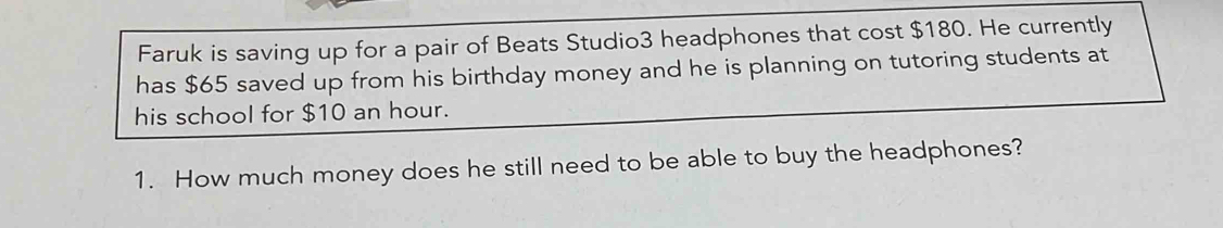 Faruk is saving up for a pair of Beats Studio3 headphones that cost $180. He currently 
has $65 saved up from his birthday money and he is planning on tutoring students at 
his school for $10 an hour. 
1. How much money does he still need to be able to buy the headphones?