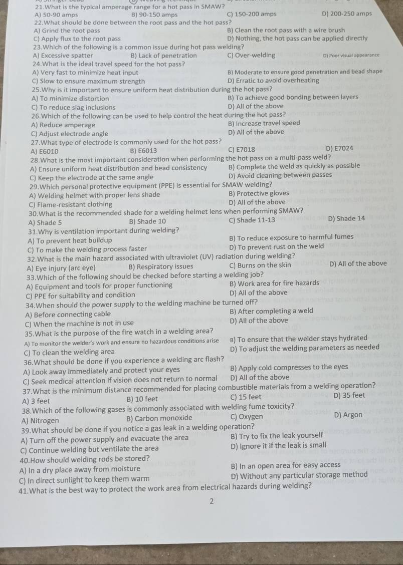 What is the typical amperage range for a hot pass in SMAW?
A) 50-90 amps B) 90-150 amps C) 150-200 amps D) 200-250 amps
22.What should be done between the root pass and the hot pass?
A) Grind the root pass B) Clean the root pass with a wire brush
C) Apply flux to the root pass D) Nothing, the hot pass can be applied directly
23.Which of the following is a common issue during hot pass welding?
A) Excessive spatter B) Lack of penetration C) Over-welding D) Poor visual appearance
24.What is the ideal travel speed for the hot pass?
A) Very fast to minimize heat input B) Moderate to ensure good penetration and bead shape
C) Slow to ensure maximum strength D) Erratic to avoid overheating
25.Why is it important to ensure uniform heat distribution during the hot pass?
A) To minimize distortion B) To achieve good bonding between layers
C) To reduce slag inclusions D) All of the above
26.Which of the following can be used to help control the heat during the hot pass?
A) Reduce amperage B) Increase travel speed
C) Adjust electrode angle D) All of the above
27.What type of electrode is commonly used for the hot pass?
A) E6010 B) E6013 C) E7018 D) E7024
28.What is the most important consideration when performing the hot pass on a multi-pass weld?
A) Ensure uniform heat distribution and bead consistency B) Complete the weld as quickly as possible
C) Keep the electrode at the same angie D) Avoid cleaning between passes
29.Which personal protective equipment (PPE) is essential for SMAW welding?
A) Welding helmet with proper lens shade B) Protective gloves
C) Flame-resistant clothing D) All of the above
30.What is the recommended shade for a welding helmet lens when performing SMAW?
A) Shade 5 B) Shade 10 C) Shade 11-13 D) Shade 14
31.Why is ventilation important during welding?
A) To prevent heat buildup B) To reduce exposure to harmful fumes
C) To make the welding process faster D) To prevent rust on the weld
32.What is the main hazard associated with ultraviolet (UV) radiation during welding?
A) Eye injury (arc eye) B) Respiratory issues C) Burns on the skin D) All of the above
33.Which of the following should be checked before starting a welding job?
A) Equipment and tools for proper functioning B) Work area for fire hazards
C) PPE for suitability and condition D) All of the above
34.When should the power supply to the welding machine be turned off?
A) Before connecting cable B) After completing a weld
C) When the machine is not in use D) All of the above
35.What is the purpose of the fire watch in a welding area?
A) To monitor the welder’s work and ensure no hazardous conditions arise B) To ensure that the welder stays hydrated
C) To clean the welding area D) To adjust the welding parameters as needed
36.What should be done if you experience a welding arc flash?
A) Look away immediately and protect your eyes B) Apply cold compresses to the eyes
C) Seek medical attention if vision does not return to normal D) All of the above
37.What is the minimum distance recommended for placing combustible materials from a welding operation?
A) 3 feet B) 10 feet C) 15 feet D) 35 feet
38.Which of the following gases is commonly associated with welding fume toxicity?
A) Nitrogen B) Carbon monoxide C) Oxygen D) Argon
39.What should be done if you notice a gas leak in a welding operation?
A) Turn off the power supply and evacuate the area B) Try to fix the leak yourself
C) Continue welding but ventilate the area D) Ignore it if the leak is small
40.How should welding rods be stored?
A) In a dry place away from moisture B) In an open area for easy access
C) In direct sunlight to keep them warm D) Without any particular storage method
41.What is the best way to protect the work area from electrical hazards during welding?
2