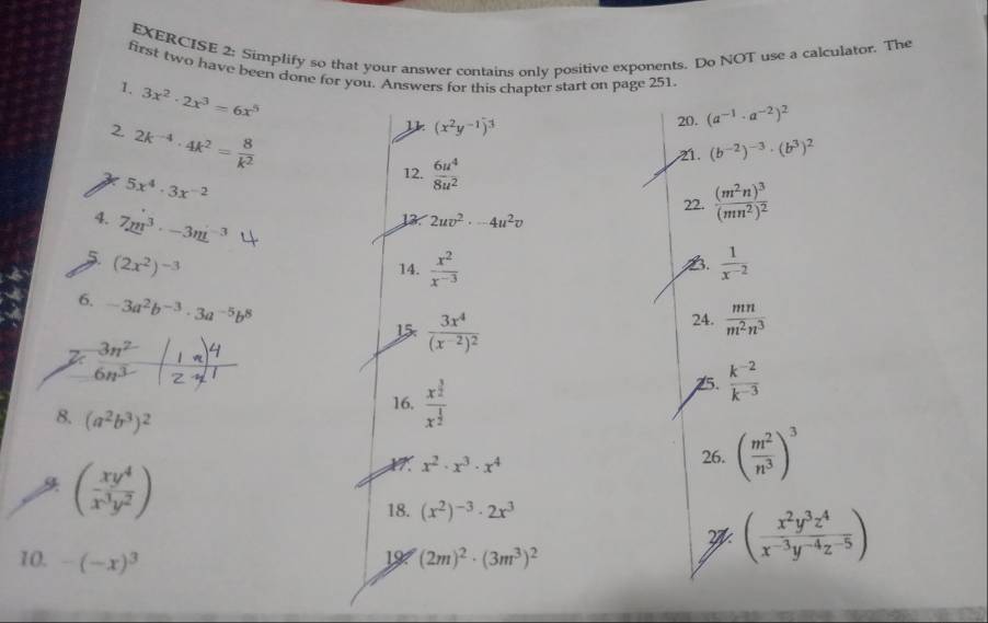 Simplify so that your answer contains only positive exponents. Do NOT use a calculator. The
first two have been done for you. Answers for this chapter start on page 251
1. 3x^2· 2x^3=6x^5
2 2k^(-4)· 4k^2= 8/k^2 
(x^2y^(-1))^3
20. (a^(-1)· a^(-2))^2
21. (b^(-2))^-3· (b^3)^2
5x^4· 3x^(-2)
12.  6u^4/8u^2 
4. 7m^3· -3m^(-3)
13 2uv^2· -4u^2v 22. frac (m^2n)^3(mn^2)^2
5 (2x^2)^-3
B.
14.  x^2/x^(-3)   1/x^(-2) 
6. -3a^2b^(-3)· 3a^(-5)b^8
 3n^2/6n^3 (frac 1n)^42^(-1)
frac 3x^4(x^(-2))^2 24.  mn/m^2n^3 
16. frac x^(frac 3)2x^(frac 1)2
25.  (k^(-2))/k^(-3) 
8. (a^2b^3)^2
*9. x^2· x^3· x^4 26. ( m^2/n^3 )^3
 ( xy^4/x^3y^2 )
18. (x^2)^-3· 2x^3
w ( x^2y^3z^4/x^(-3)y^(-4)z^(-5) )
10. -(-x)^3 (2m)^2· (3m^3)^2