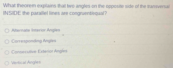 What theorem explains that two angles on the opposite side of the transversal
INSIDE the parallel lines are congruent/equal?
Alternate Interior Angles
Corresponding Angles
Consecutive Exterior Angles
Vertical Angles