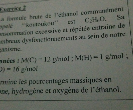 a formule brute de l'éthanol communément 
ppelé “koutoukou” est C_2H_6O. Sa 
onsommation excessive et répétée entraine de 
âmbreux dysfonctionnements au sein de notre 
ganisme. 
nnées : M(C)=12g/mol; M(H)=1g/mol;
)=16g/mol
érmine les pourcentages massiques en 
one, hydrogène et oxygène de 1' éthanol.