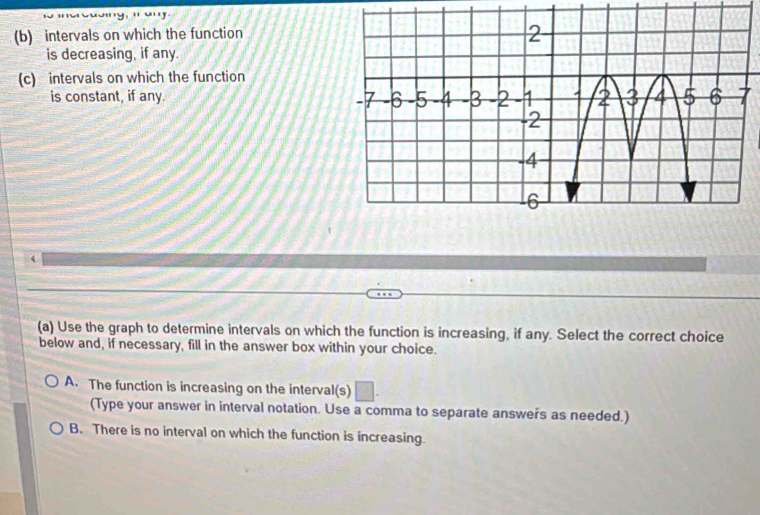 intervals on which the function
is decreasing, if any.
(c) intervals on which the function
is constant, if any. 
(a) Use the graph to determine intervals on which the function is increasing, if any. Select the correct choice
below and, if necessary, fill in the answer box within your choice.
A. The function is increasing on the interval(s) □. 
(Type your answer in interval notation. Use a comma to separate answers as needed.)
B. There is no interval on which the function is increasing.