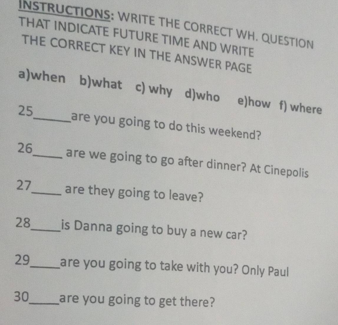 INSTRUCTIONS: WRITE THE CORRECT WH. QUESTION
THAT INDICATE FUTURE TIME AND WRITE
THE CORRECT KEY IN THE ANSWER PAGE
a)when b)what c) why d)who e)how f) where
25
_are you going to do this weekend?
26_ are we going to go after dinner? At Cinepolis
27
_are they going to leave?
28_ is Danna going to buy a new car?
29_ are you going to take with you? Only Paul
30_ are you going to get there?