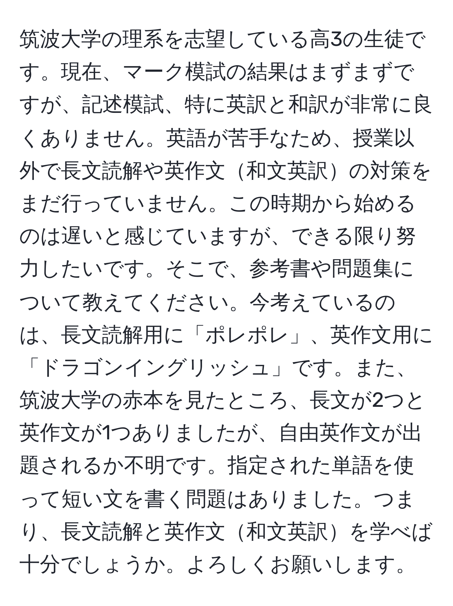 筑波大学の理系を志望している高3の生徒です。現在、マーク模試の結果はまずまずですが、記述模試、特に英訳と和訳が非常に良くありません。英語が苦手なため、授業以外で長文読解や英作文和文英訳の対策をまだ行っていません。この時期から始めるのは遅いと感じていますが、できる限り努力したいです。そこで、参考書や問題集について教えてください。今考えているのは、長文読解用に「ポレポレ」、英作文用に「ドラゴンイングリッシュ」です。また、筑波大学の赤本を見たところ、長文が2つと英作文が1つありましたが、自由英作文が出題されるか不明です。指定された単語を使って短い文を書く問題はありました。つまり、長文読解と英作文和文英訳を学べば十分でしょうか。よろしくお願いします。