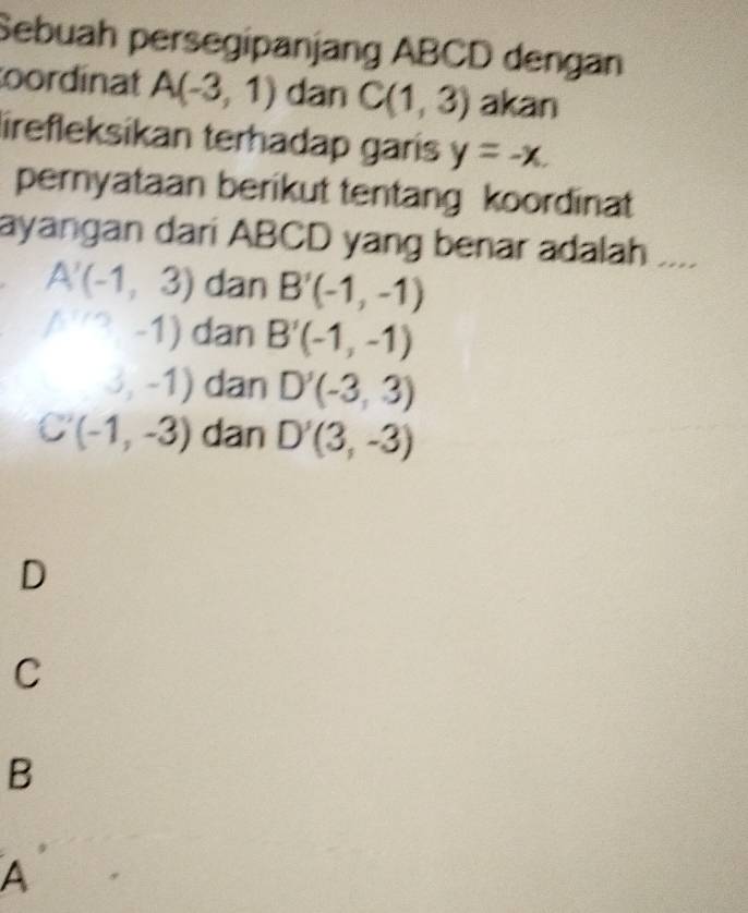 Sebuah persegipanjang ABCD dengan
oordinat A(-3,1) dan C(1,3) akan
lirefleksikan terhadap garis y=-x. 
pernyataan berikut tentang koordinat
ayangan dari ABCD yang benar adalah ,...
A'(-1,3) dan B'(-1,-1)
A'''(1,-1) dan B'(-1,-1)
(3,-1) dan D'(-3,3)
C'(-1,-3) dan D'(3,-3)
D
C
B
A