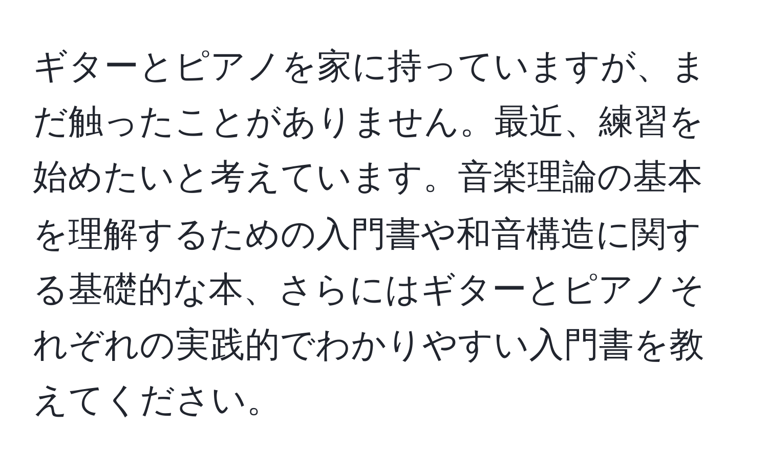 ギターとピアノを家に持っていますが、まだ触ったことがありません。最近、練習を始めたいと考えています。音楽理論の基本を理解するための入門書や和音構造に関する基礎的な本、さらにはギターとピアノそれぞれの実践的でわかりやすい入門書を教えてください。