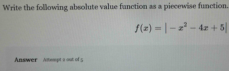 Write the following absolute value function as a piecewise function.
f(x)=|-x^2-4x+5|
Answer Attempt 2 out of 5