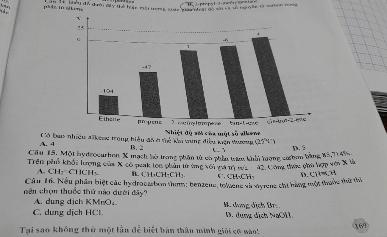 D 2-propyl-3-methylpentane.
Cầu 14. Biểu đồ dưới đây thể hiện mối tương quan giữa nhiệt độ sối và số nguyên tử carbon trong
hǎn phân tử alkene
hần
Có baiêu alkene trong biểu đồ ở thể khí trong điều kiện thường (25°C)
A. 4
B. 2 C. 3 D. 5
Câu 15. Một hydrocarbon X mạch hở trong phân tử có phần trăm khối lượng carbon bằng 85,714%.
Trên phổ khối lượng của X có peak ion phân tử ứng với giá trị m/z=42 1.  Công thức phù hợp với X là
A. CH_2=CHCH_3.
B. CH_3CH_2CH_3. CH_3CH_3
C.
D. CHequiv CH
Câu 16. Nếu phân biệt các hydrocarbon thơm: benzene, toluene và styrene chỉ bằng một thuốc thử thì
nên chọn thuốc thử nào dưới đây?
A. dung dịch KMn O_4 B. dung dịch Br_2.
C. dung dịch HCl. D. dung dịch NaOH.
169
Tại sao không thử một lần để biết bản thân mình giới cỡ nào!