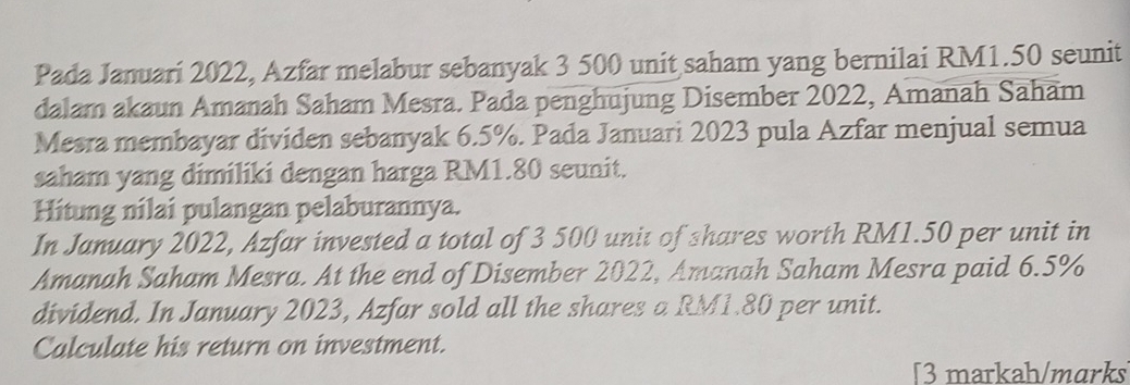 Pada Januari 2022, Azfar melabur sebanyak 3 500 unit saham yang bernilai RM1.50 seunit 
dalam akaun Amanah Saham Mesra. Pada penghujung Disember 2022, Amanah Saham 
Mesra membayar dividen sebanyak 6.5%. Pada Januari 2023 pula Azfar menjual semua 
saham yang dimiliki dengan harga RM1.80 seunit. 
Hitung nilai pulangan pelaburannya. 
In January 2022, Azfar invested a total of 3 500 unit of shares worth RM1.50 per unit in 
Amanah Saham Mesra. At the end of Disember 2022, Amanah Saham Mesra paid 6.5%
dividend. In January 2023, Azfar sold all the shares a RM1.80 per unit. 
Calculate his return on investment. 
[3 markah/mɑrks