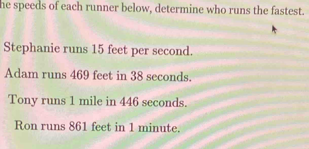 he speeds of each runner below, determine who runs the fastest. 
Stephanie runs 15 feet per second. 
Adam runs 469 feet in 38 seconds. 
Tony runs 1 mile in 446 seconds. 
Ron runs 861 feet in 1 minute.