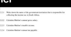 1C1 
2.2.1 Write dows the sume of the goverment institation that is responsible for 
coflectine the income tas in South Africa 
2.2.2 Culcalate Marlon’s ansual gross solowy. 
2.2.3 Calealate Marlon's tusable income 
2.2.4 Calcalate Marion's anonal tas payable.