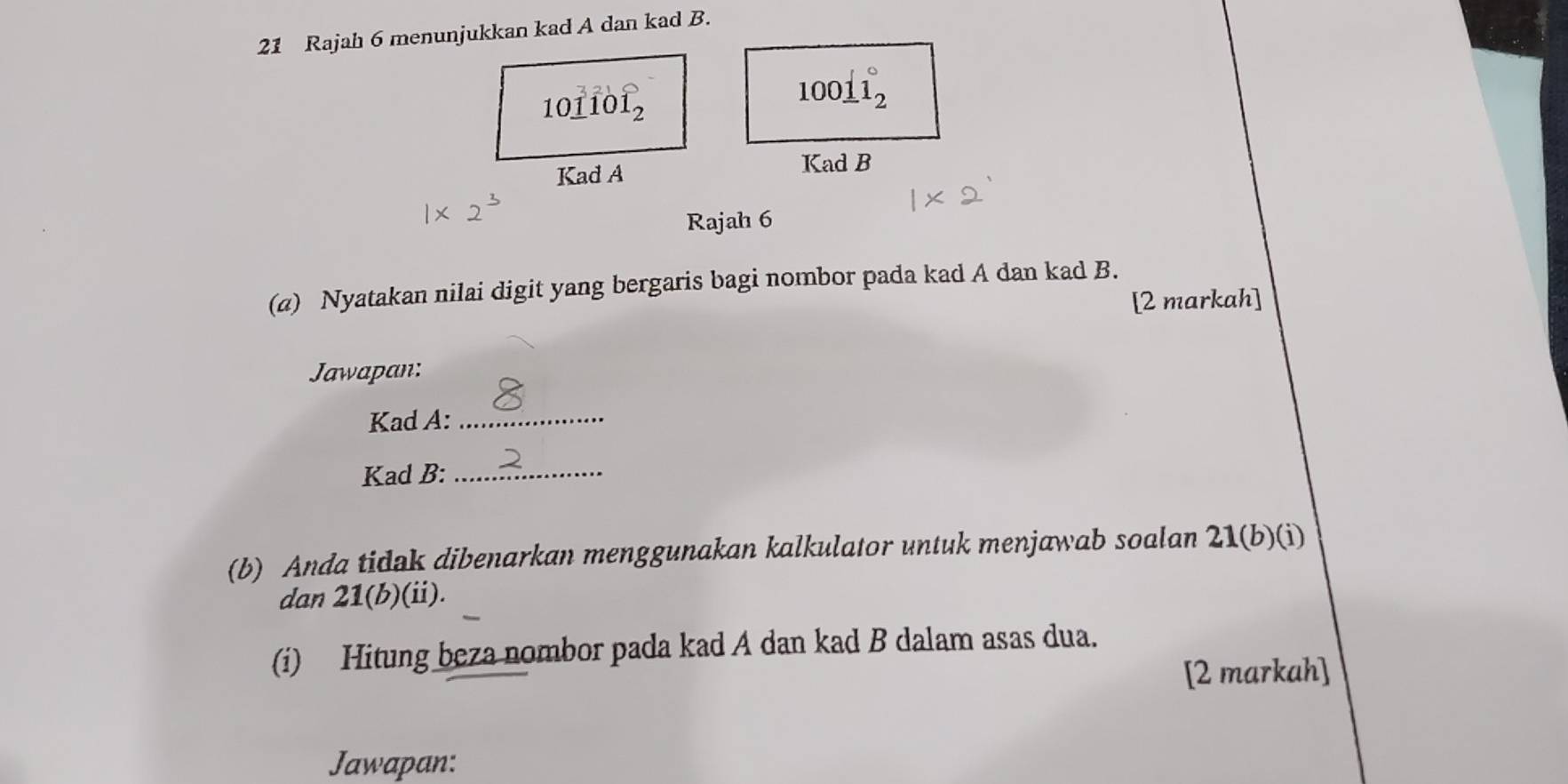 Rajah 6 menunjukkan kad A dan kad B.
10_ 1^(3101_2°
100_ 1)1_2°
Kad A Kad B 
Rajah 6 
(a) Nyatakan nilai digit yang bergaris bagi nombor pada kad A dan kad B. 
[2 markah] 
Jawapan: 
Kad A:_ 
Kad B:_ 
(b) Anda tidak dibenarkan menggunakan kalkulator untuk menjawab soalan 21 (b)(i) 
dan 21 (b)(ii). 
(i) Hitung beza nombor pada kad A dan kad B dalam asas dua. 
[2 markah] 
Jawapan: