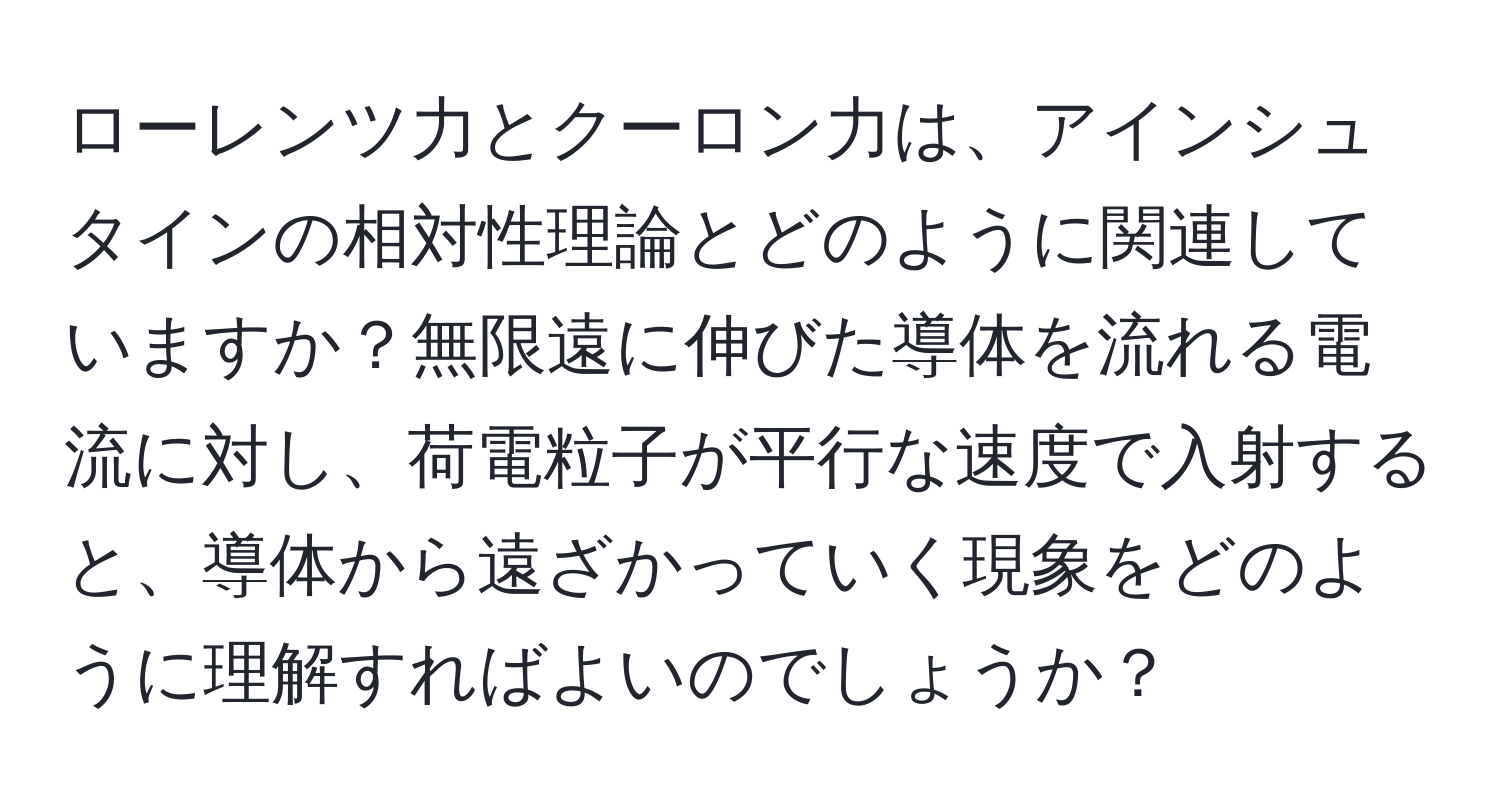 ローレンツ力とクーロン力は、アインシュタインの相対性理論とどのように関連していますか？無限遠に伸びた導体を流れる電流に対し、荷電粒子が平行な速度で入射すると、導体から遠ざかっていく現象をどのように理解すればよいのでしょうか？