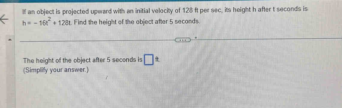 If an object is projected upward with an initial velocity of 128 ft per sec, its height h after t seconds is
h=-16t^2+128t. Find the height of the object after 5 seconds. 
The height of the object after 5 seconds is □ ft. 
(Simplify your answer.)