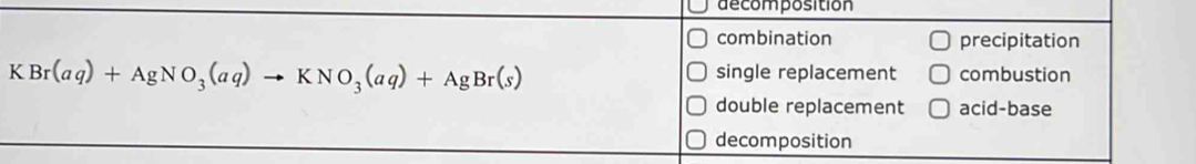 decomposition
combination precipitation
KBr(aq)+AgNO_3(aq)to KNO_3(aq)+AgBr(s)
single replacement combustion
double replacement acid-base
decomposition