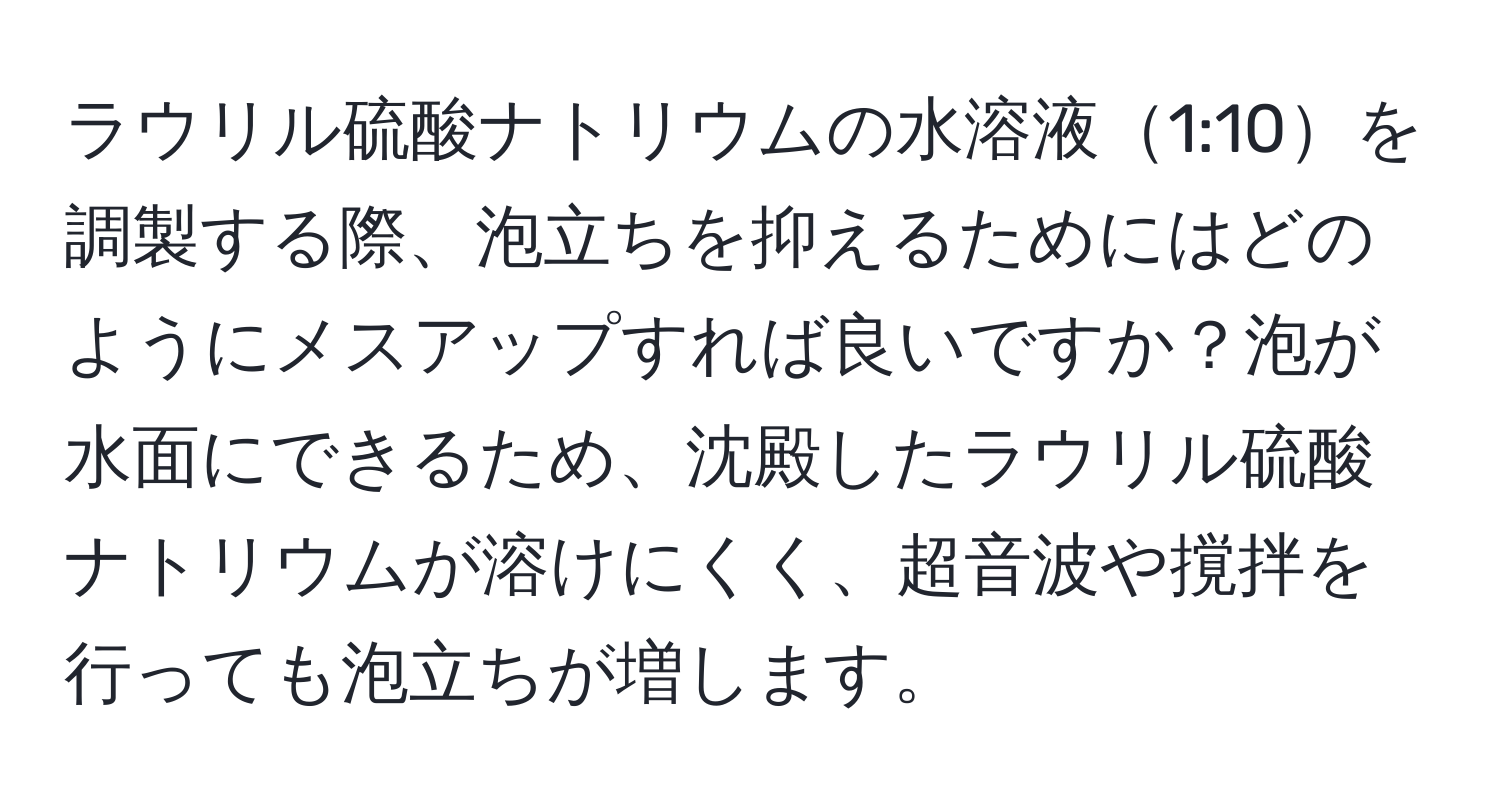 ラウリル硫酸ナトリウムの水溶液1:10を調製する際、泡立ちを抑えるためにはどのようにメスアップすれば良いですか？泡が水面にできるため、沈殿したラウリル硫酸ナトリウムが溶けにくく、超音波や撹拌を行っても泡立ちが増します。