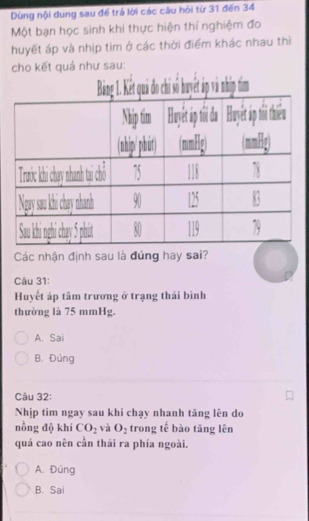 Dùng nội dung sau đế trá lời các câu hói từ 31 đến 34
Một bạn học sinh khi thực hiện thí nghiệm đo
huyết áp và nhịp tim ở các thời điểm khác nhau thì
cho kết quả như sau:
Các nhận định sau là đúng hay sai?
Câu 31:
Huyết áp tâm trương ở trạng thái bình
thường là 75 mmHg.
A. Sai
B. Đúng
Câu 32:
Nhịp tim ngay sau khi chạy nhanh tăng lên do
nồng độ khí CO_2 và O_2 trong tế bào tăng lên
quá cao nên cần thải ra phía ngoài.
A. Đúng
B. Sai