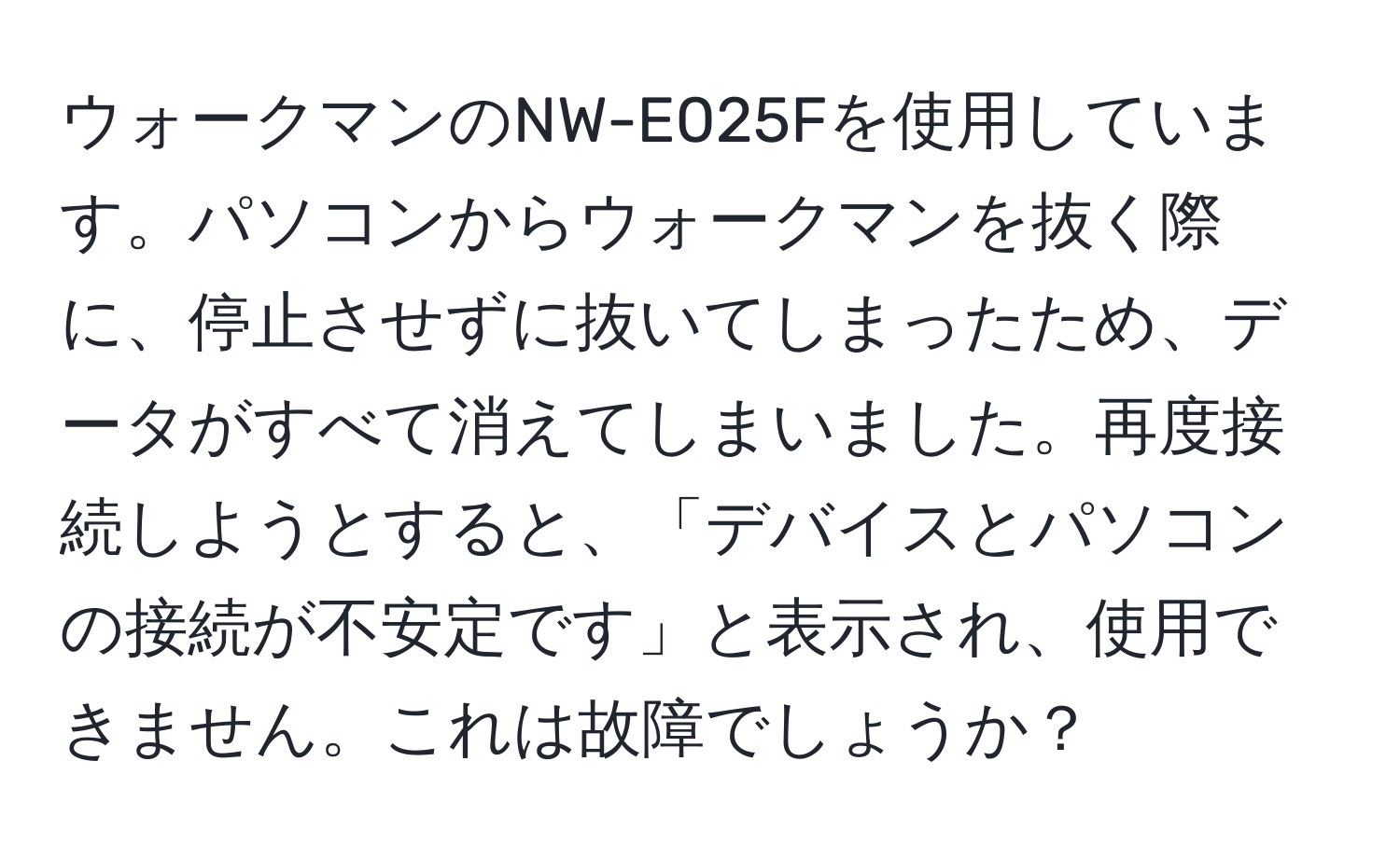 ウォークマンのNW-E025Fを使用しています。パソコンからウォークマンを抜く際に、停止させずに抜いてしまったため、データがすべて消えてしまいました。再度接続しようとすると、「デバイスとパソコンの接続が不安定です」と表示され、使用できません。これは故障でしょうか？