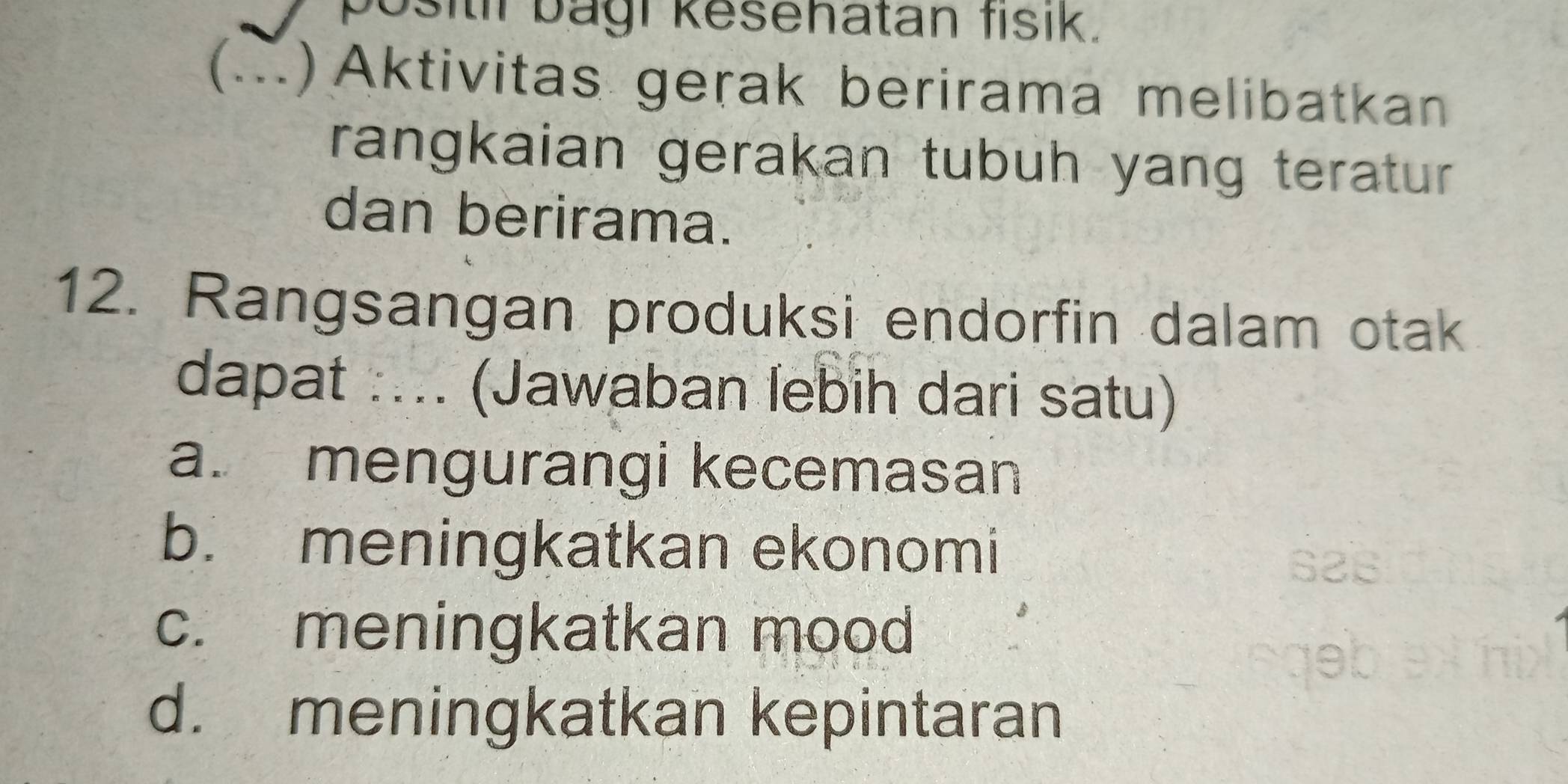 positil bagi kesehatan fisik.
() Aktivitas gerak berirama melibatkan
rangkaian gerakan tubuh yang teratur
dan berirama.
12. Rangsangan produksi endorfin dalam otak
dapat :... (Jawaban lebih dari satu)
a. mengurangi kecemasan
b. meningkatkan ekonomi
c. meningkatkan mood
d. meningkatkan kepintaran