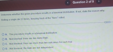 Determine whether the given procedure results in a binomial distribution. If not, state the reason why
Rolling a single die 53 times, keeping track of the "fives" rolled.
A. The procedure results in a binomial distribution
B. Not binomial: there are too many trials.
C. Not binomial: there are more than two outcomes for each trial
D. Not binomial: the trials are not independent