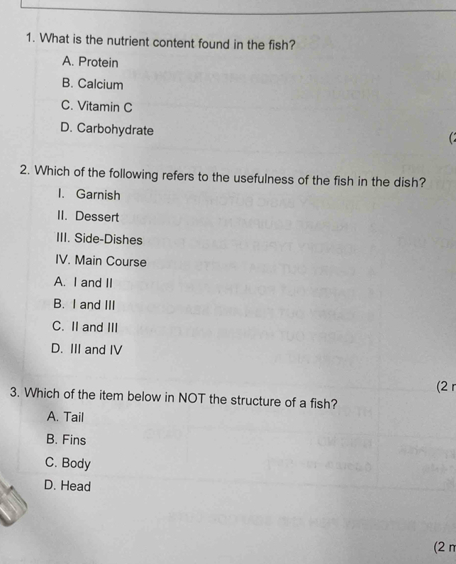 What is the nutrient content found in the fish?
A. Protein
B. Calcium
C. Vitamin C
D. Carbohydrate

2. Which of the following refers to the usefulness of the fish in the dish?
1. Garnish
II. Dessert
III. Side-Dishes
IV. Main Course
A. I and II
B. I and III
C. II and III
D. III and IV
(2 r
3. Which of the item below in NOT the structure of a fish?
A. Tail
B. Fins
C. Body
D. Head
(2π