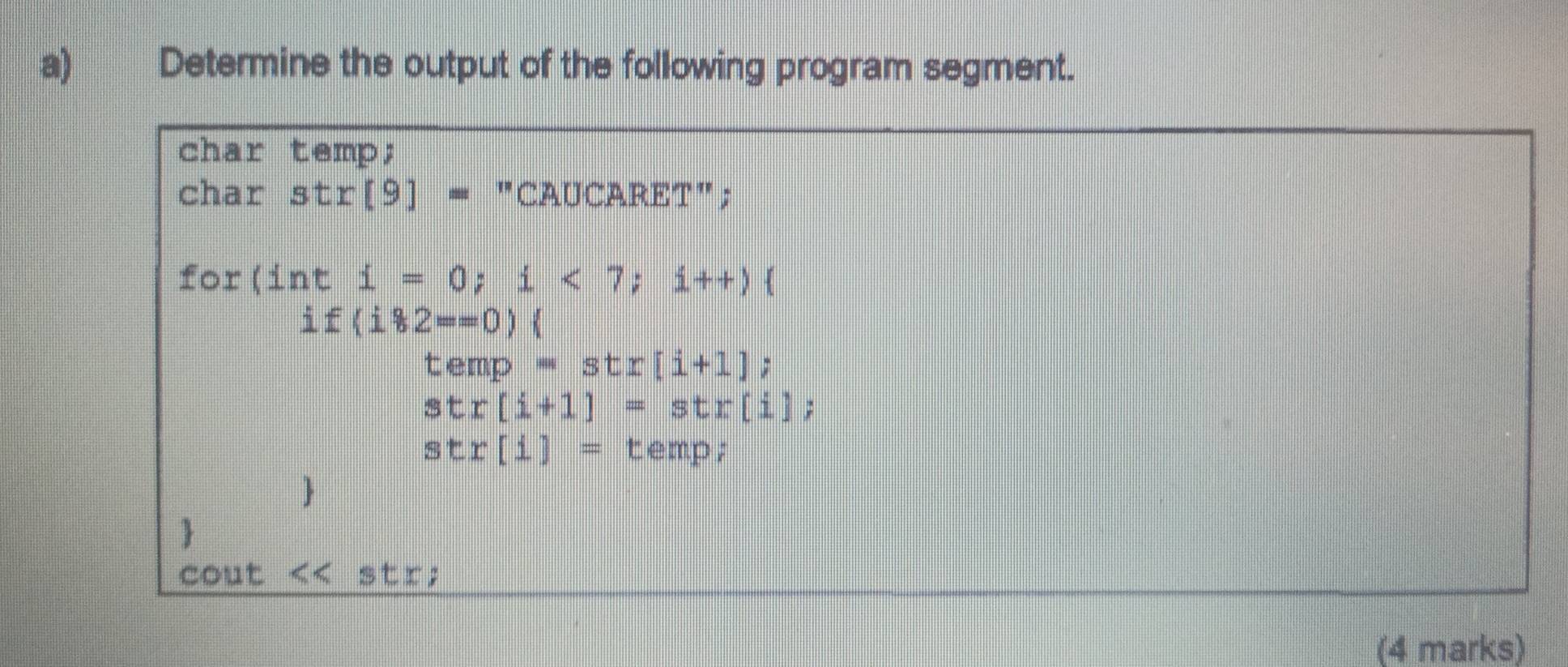 Determine the output of the following program segment. 
char temp; 
char str[9]= "CAUCARET"; 
for (inti=0; i<7</tex>; i++)
if(i*2==0)(
temp=str[i+1];
str[i+1]=str[i];
stx[i]= temp; 
 
 
cout << str; 
(4 marks)