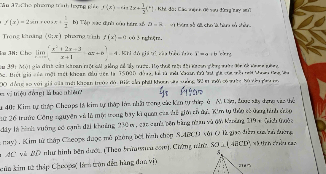 Cho phương trình lượng giác f(x)=sin 2x+ 1/2 (*). Khi đó: Các mệnh đề sau đúng hay sai?
f(x)=2sin xcos x+ 1/2  b) Tập xác định của hàm số D=R c) Hàm số đã cho là hàm số chẵn.
Trong khoảng (0;π ) phương trình f(x)=0 có 3 nghiệm.
âu 38: Cho limlimits _xto +∈fty ( (x^2+2x+3)/x+1 +ax+b)=4. Khi đó giá trị của biểu thức T=a+b bằng
iu 39: Một gia đình cần khoan một cái giếng đề lấy nước. Họ thuê một đội khoan giếng nước đến để khoan giếng
ớc. Biết giá của một mét khoan đầu tiên là 75000 đồng, kể từ mét khoan thứ hai giá của mỗi mét khoan tăng lên
200 đồng so với giá của mét khoan trước đó. Biết cần phải khoan sâu xuống 80 m mới có nước. Số tiền phải trả
ơn vị triệu đồng) là bao nhiêu?
u 40: Kim tự tháp Cheops là kim tự tháp lớn nhất trong các kim tự tháp ở Ai Cập, được xây dựng vào thế
hứ 26 trước Công nguyên và là một trong bảy kì quan của thế giới cổ đại. Kim tự tháp có dạng hình chóp
dáy là hình vuông có cạnh dài khoảng 230m, các cạnh bên bằng nhau và dài khoảng 219m (kích thước
nay) . Kim tử tháp Cheops được mô phỏng bởi hình chóp S.ABCD với O là giao điểm của hai đường
AC và BD như hình bên dưới. (Theo britannica.com). Chứng minh SO ⊥ ( AB CD và tính chiều cao
của kim tử tháp Cheops( làm tròn đến hàng đơn vị)