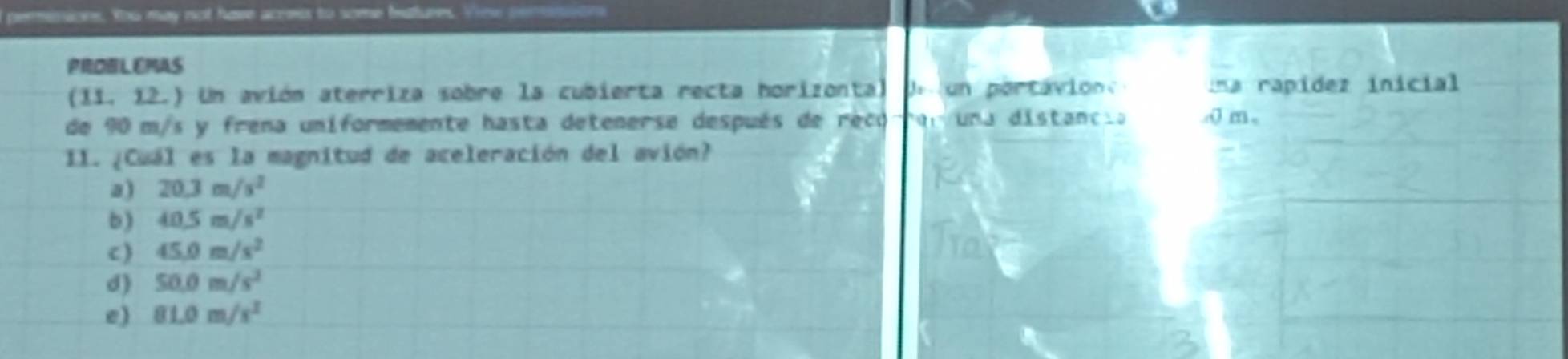 peressions. ou may not have acress to some batures. View pen
PROBLEMAS
(11. 12.) Un avión aterriza sobre la cubierta recta horizonta) pa un por tavion una rapídez inicial
de 90 m/s y frena uniformemente hasta detenerse después de reco Ton una distancia o m,
II. ¿Cuál es la magnitud de aceleración del avión?
a) 20.3m/s^2
b) 40.5m/s^2
c) 45.0m/s^2
d) 50.0m/s^2
e) 81.0m/s^2